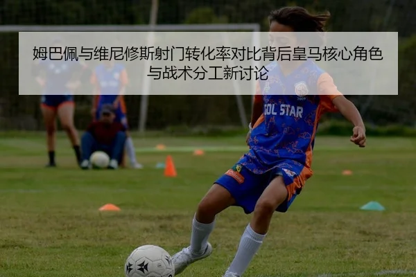 姆巴佩与维尼修斯射门转化率对比背后皇马核心角色与战术分工新讨论