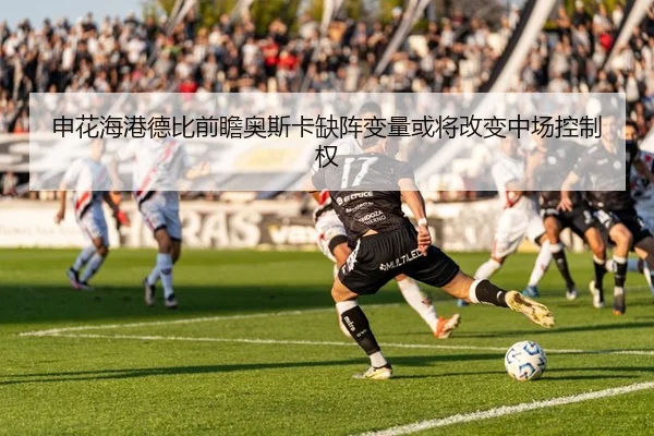 申花海港德比前瞻奥斯卡缺阵变量或将改变中场控制权 | Dexin Sports